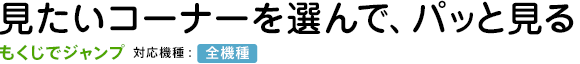 見たいコーナーを選んで、パッと見る【もくじでジャンプ】対応機種:全機種