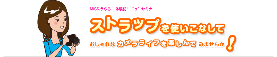 MISS.うららー体験記!αセミナー
ストラップを使いこなしておしゃれなカメラライフを楽しんでみませんか!