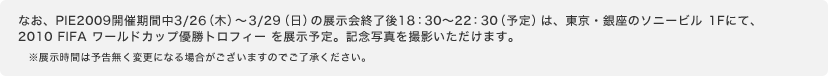 なお、PIE2009開催期間中3/26(木)〜3/29(日)の展示会終了後18:30〜22:30(予定)は、東京・銀座のソニービル 1Fにて、2010 FIFA ワールドカップ優勝トロフィー を展示予定。記念写真を撮影いただけます。※展示時間は予告無く変更になる場合がございますのでご了承ください。