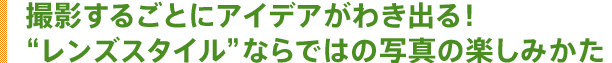撮影するごとにアイデアがわき出る!“レンズスタイル”ならではの写真の楽しみかた