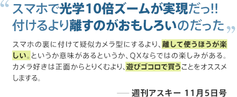 スマホで光学10倍ズームが実現だっ!!付けるより離すのがおもしろいのだった スマホの裏に付けて疑似カメラ型にするより、離して使うほうが楽しい。というか意味があるというか、QXならではの楽しみがある。カメラ好きは正面からとりくむより、遊びゴコロで買うことをオススメしまする。 ─週刊アスキー 11月5日号