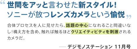 世間をアッと言わせた新スタイル!ソニーが放つレンズカメラという愉悦 合体プロセスを人に見せたら、話題の中心になれること間違いなし!構え方を含め、触れば触るほどクリエイティビティを刺激されるカメラだ。 ─デジモノステーション 11月号