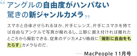 アングルの自由度がハンパない驚きの新ジャンルカメラ スマホと合体させられるほか、片手にレンズ、片手にスマホを持てば自由なアングルで写真が撮れるし、三脚に据え付ければ離れたところから撮影できる。従来のデジカメより格段に「撮影に自由をもたらす」カメラなのだ。 ─MacPeople 11月号