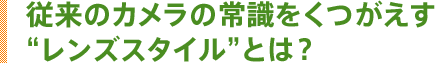 従来のカメラの常識をくつがえす“レンズスタイル”とは?