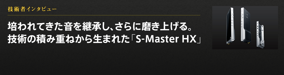 技術者インタビュー 培われてきた音を継承し、さらに磨き上げる。技術の積み重ねから生まれた「S-Master HX」