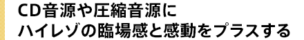 CD音源や圧縮音源にハイレゾの臨場感と感動をプラスする