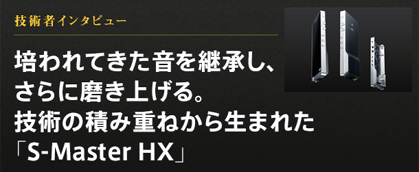 技術者インタビュー 培われてきた音を継承し、さらに磨き上げる。技術の積み重ねから生まれた「S-Master HX」