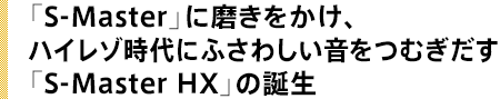 「S-Master」に磨きをかけ、ハイレゾ時代にふさわしい音をつむぎだす「S-Master HX」の誕生