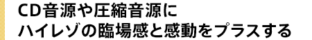 CD音源や圧縮音源にハイレゾの臨場感と感動をプラスする