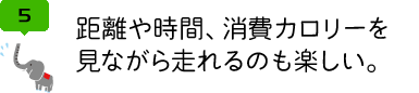 距離や時間、消費カロリーを 見ながら走れるのも楽しい。