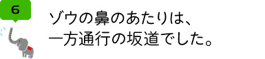 ゾウの鼻のあたりは、 一方通行の坂道でした。