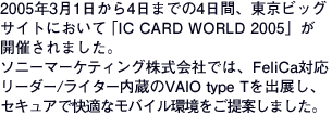 2005N314܂ł4ԁArbOTCgɂāuIC CARD WORLD 2005vJÂ܂B\j[}[PeBOЂł́AFeliCaΉ[_[/C^[VAIO type ToWAZLAŉKȃoCĂ܂B