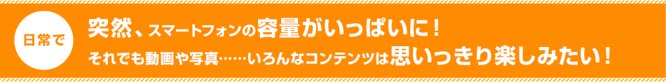 突然、スマートフォンの容量がいっぱいに!それでも動画や写真……いろんなコンテンツは思いっきり楽しみたい!