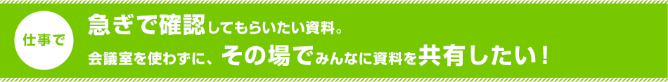 急ぎで確認してもらいたい資料。会議室を使わずに、その場でみんなに資料を共有したい!。