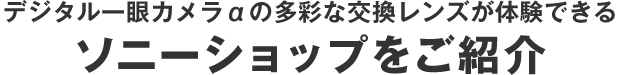 デジタル一眼カメラαの多彩な交換レンズが体験できる
ソニーショップをご紹介