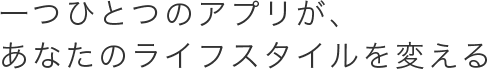 一つひとつのアプリが、あなたのライフスタイルを変える