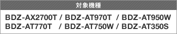 対象機種 BDZ-AX2700T/BDZ-AT970T/BDZ-AT950W/BDZ-AT770T/BDZ-AT750W/BDZ-AT350S