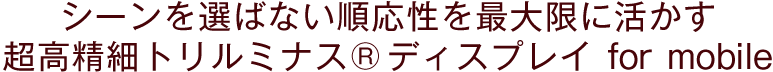 シーンを選ばない順応性を最大限に活かす 超高精細"トリルミナスディスプレイ"