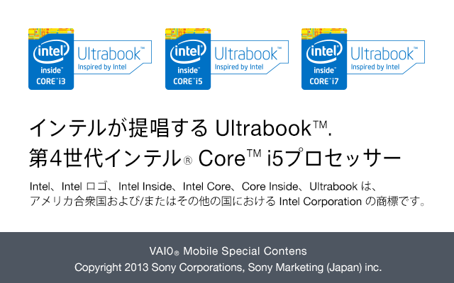 Ce񏥂 Ultrabook(TM). 4Ce(R) Core(TM) i5vZbT[ IntelAIntel SAIntel InsideAIntel CoreACore InsideAUltrabook ́AAJO/܂͂̑̍ɂ Intel Corporation ̏WłB
VAIO(R) Mobile Special Contents
Copyright 2013 Sony Corporations, Sony Marketing (Japan) inc.