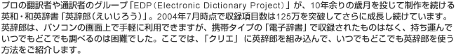 プロの翻訳者や通訳者のグループ「EDP(Electronic Dictionary Project)」が、10年余りの歳月を投じて制作を続ける英和・和英辞書「英辞郎（えいじろう）」。2004年7月時点で収録項目数は125万を突破してさらに成長し続けています。英辞郎は、パソコンの画面上で手軽に利用できますが、携帯タイプの「電子辞書」で収録されたものはなく、持ち運んでいつでもどこでも調べるのは困難でした。ここでは、「クリエ」に英辞郎を組み込んで、いつでもどこでも英辞郎を使う方法をご紹介します。