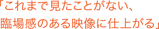 「これまで見たことがない、臨場感のある映像に仕上がる」