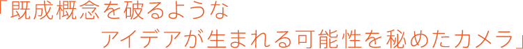 「既成概念を破るようなアイデアが生まれる可能性を秘めたカメラ」