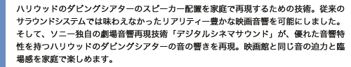 ハリウッドのダビングシアターのスピーカー配置を家庭で再現するための技術。従来のサラウンドシステムでは味わえなかったリアリティー豊かな映画音響を可能にしました。そして、ソニー独自の劇場音響再現技術「デジタルシネマサウンド」が、優れた音響特性を持つハリウッドのダビングシアターの音の響きを再現。映画館と同じ音の迫力と臨場感を家庭で楽しめます。
