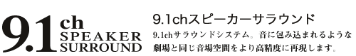 9.1ch SPEAKER SURROUND 9.1chスピーカーサラウンド 9.1chサラウンドシステム。音に包み込まれるような劇場と同じ音場空間をより高精度に再現します。