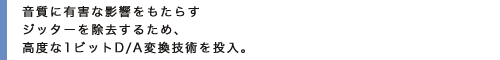 音質に有害な影響をもたらすジッターを除去するため、高度な1ビットD/A変換技術を投入。