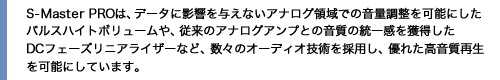 S-MasterPROは、データに影響を与えないアナログ領域での音量調整を可能にしたパルスハイトボリュームや、従来のアナログアンプとの音質の統一感を獲得したDCフェーズリニアライザーなど、数々のオーディオ技術を採用し、優れた高音質再生を可能にしています。