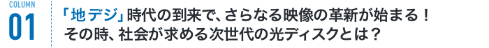 COLUMN01 「地デジ」時代の到来で、さらなる映像の革新が始まる!その時、社会が求める次世代の光ディスクとは?