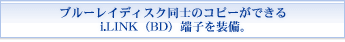 ブルーレイディスク同士のコピーができるi.LINK（BD）端子を装備。
