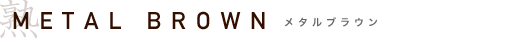 METAL BROWN�@���^���u���E��