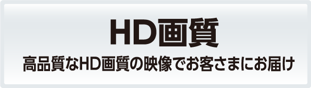 HD画質：高画質なHD画質の映像でお客さまにお届け