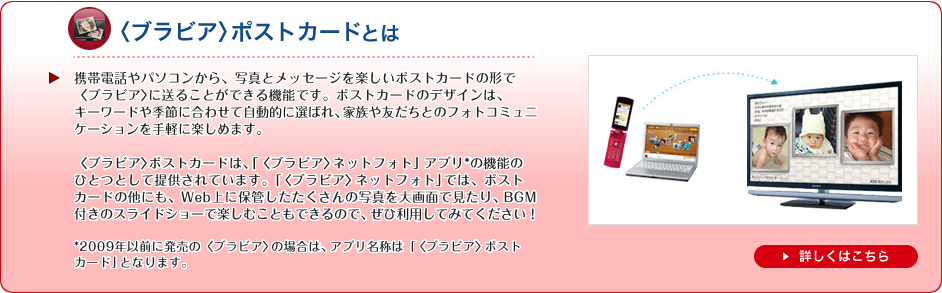 �q�u���r�A�r�|�X�g�J�[�h�Ƃ́@�g�ѓd�b��p�\�R������A�ʐ^�ƃ��b�Z�[�W���y����
�|�X�g�J�[�h�̌`�Łq�u���r�A�r�ɑ��邱�Ƃ��ł���@�\�ł��B�|�X�g�J�[�h�̃f�U�C���́A�L�[���[�h��G�߂ɍ��킹�Ď����I�ɑI�΂�A�Ƒ���F�����Ƃ̃t�H�g�R�~���j�P�[�V��������y�Ɋy���߂܂��B

�q�u���r�A�r�|�X�g�J�[�h�́A�u�q�u���r�A�r�l�b�g�t�H�g�v�A�v��*�̋@�\�̂ЂƂƂ��Ē񋟂���Ă��܂��B�u�q�u���r�A�r�l�b�g�t�H�g�v�ł́A�|�X�g�J�[�h�̑��ɂ��AWeb��ɕۊǂ�����������̎ʐ^����ʂŌ�����ABGM�t���̃X���C�h�V���[�Ŋy���ނ��Ƃ��ł���̂ŁA���З��p���Ă݂Ă��������I

*2009�N�ȑO�ɔ����́q�u���r�A�r�̏ꍇ�́A�A�v�����̂́u�q�u���r�A�r�|�X�g�J�[�h�v�ƂȂ�܂��B�@�ڂ����͂�����