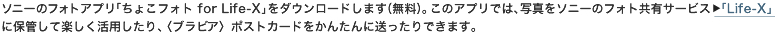 �\�j�[�̃t�H�g�A�v���u���傱�t�H�g for Life-X�v���_�E�����[�h���܂��i�����j�B���̃A�v���ł́A�ʐ^���\�j�[�̃t�H�g���L�T�[�r�X�uLife-X�v�ɕۊǂ��Ċy�������p������A�q�u���r�A�r�|�X�g�J�[�h�����񂽂�ɑ�������ł��܂��B