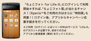 �u���傱�t�H�g for Life-X�v�Ƀ��O�C�����ė��p�J�n������΁A�u���傱�t�H�g�܁v��������`�����X�I�iXperia&trade;�������p�̕��͂���Ɂu���ʏ܁v���p�ӁI�j���O�C����A�A�v������L�����y�[������葱�����s���Ă��������B�������p�i���O�C���j�ɂ̓\�j�[��Web�T�[�r�X�uLife-X�v�̃A�J�E���g���K�v�ł��B���߂Ă̕��̓A�v������V�K�o�^�i�����j���s���Ă��������B