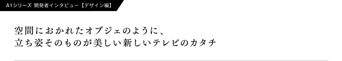 A1�V���[�Y�@�J���҃C���^�r���[�y�f�U�C���ҁz  ��Ԃɂ����ꂽ�I�u�W�F�̂悤�ɁA�����p���̂��̂��������V�����e���r�̃J�^�`