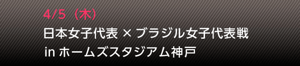 4/5(木) 日本女子代表 × ブラジル女子代表戦 in ホームズスタジアム神戸