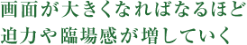 画面が大きくなればなるほど迫力や臨場感が増していく