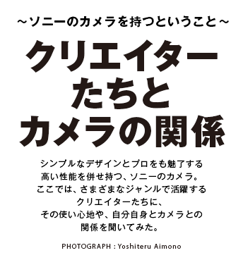 �`�\�j�[�̃J���������Ƃ������Ɓ`
�N���G�C�^�[�����ƃJ�����̊֌W
�V���v���ȃf�U�C���ƃv�������������鍂�����\�𕹂����A�\�j�[�̃J�����B�����ł́A���܂��܂ȃW�������Ŋ��􂷂�N���G�C�^�[�����ɁA���̎g���S�n��A�������g�ƃJ�����Ƃ̊֌W�𕷂��Ă݂��B
PHOTOGRAPH : Yoshiteru Aimono