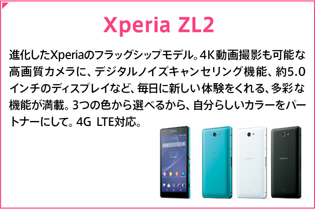 Xperia ZL2 �i������Xperia�̃t���b�O�V�b�v���f���B4K����B�e���\�ȍ��掿�J�����ɁA�f�W�^���m�C�Y�L�����Z�����O�@�\�A��5.0�C���`�̃f�B�X�v���C�ȂǁA�����ɐV�����̌��������A���ʂȋ@�\�����ځB3�̐F����I�ׂ邩��A�����炵���J���[���p�[�g�i�[�ɂ��āB4G LTE�Ή��B