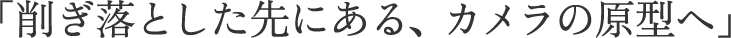 「削ぎ落とした先にある、カメラの原型へ」