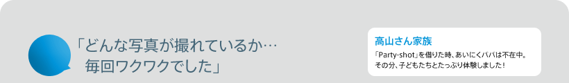「どんな写真が撮れているか…毎回ワクワクでした」 高山さん家族 「Party-shot」を借りた時、あいにくパパは不在中。その分、子どもたちとたっぷり体験しました!