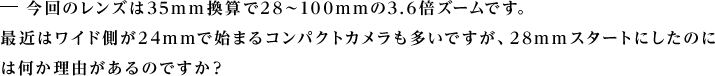 今回のレンズは35mm換算で28〜100mmの3.6倍ズームです。最近はワイド側が24mmで始まるコンパクトカメラも多いですが、28mmスタートにしたのには何か理由があるのですか?