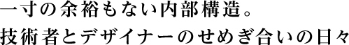 一寸の余裕もない内部構造。技術者とデザイナーのせめぎ合いの日々