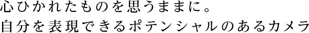 心ひかれたものを思うままに。自分を表現できるポテンシャルのあるカメラ