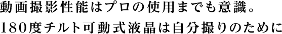 動画撮影性能はプロの使用までも意識。 180度チルト可動式液晶は自分撮りのために