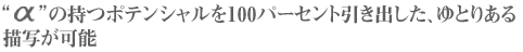 αの持つポテンシャルを100パーセント引き出した、ゆとりある描写が可能