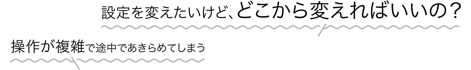 設定を変えたいけど、どこから変えればいいの? 操作が複雑で途中であきらめてしまう